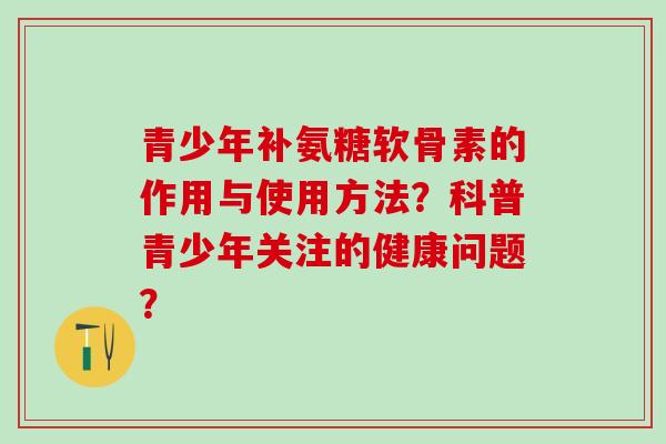 青少年补氨糖软骨素的作用与使用方法?科普青少年关注的健康问题? 青少年补氨糖软骨素的作用与使用方法?科普青少年关注的健康问题?