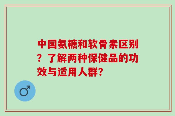 中国氨糖和软骨素区别？了解两种保健品的功效与适用人群？