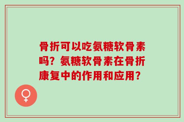 骨折可以吃氨糖软骨素吗？氨糖软骨素在骨折康复中的作用和应用？