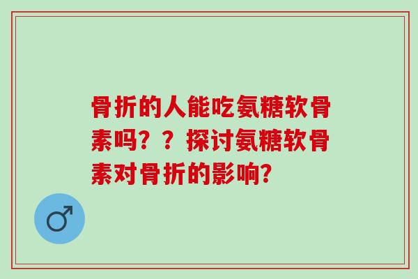 骨折的人能吃氨糖软骨素吗？？探讨氨糖软骨素对骨折的影响？