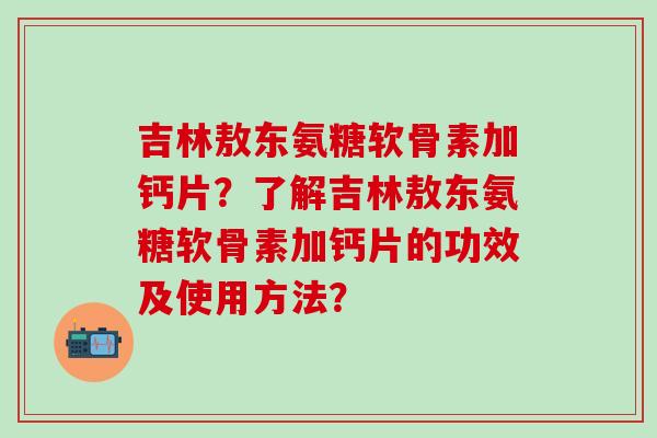 吉林敖东氨糖软骨素加钙片?了解吉林敖东氨糖软骨素加钙片的功效及使用方法? 吉林敖东氨糖软骨素加钙片?了解吉林敖东氨糖软骨素加钙片的功效及使用方法?
