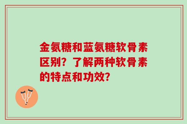 金氨糖和蓝氨糖软骨素区别？了解两种软骨素的特点和功效？