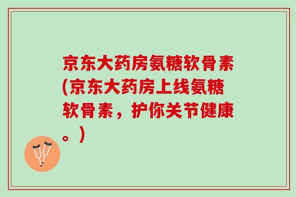 京东大药房氨糖软骨素(京东大药房上线氨糖软骨素,护你关节健康。) 京东大药房氨糖软骨素(京东大药房上线氨糖软骨素,护你关节健康。)