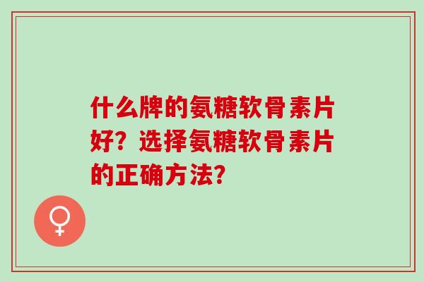 什么牌的氨糖软骨素片好？选择氨糖软骨素片的正确方法？