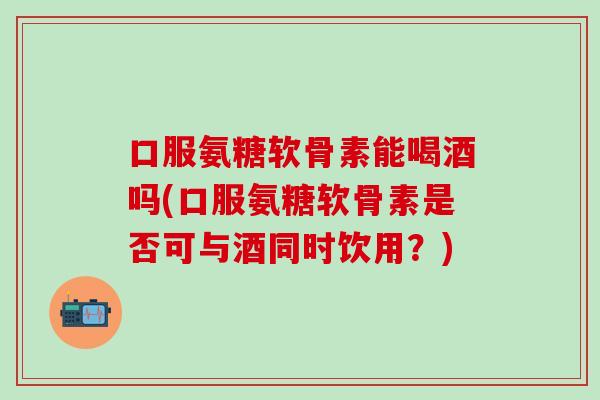 口服氨糖软骨素能喝酒吗(口服氨糖软骨素是否可与酒同时饮用？)