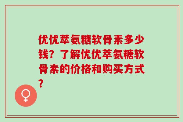 优优萃氨糖软骨素多少钱?了解优优萃氨糖软骨素的价格和购买方式? 优优萃氨糖软骨素多少钱?了解优优萃氨糖软骨素的价格和购买方式?