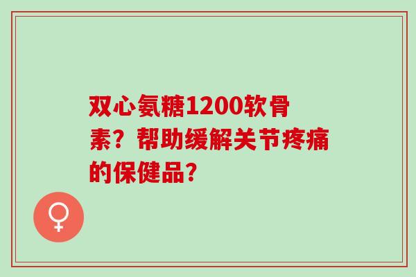双心氨糖1200软骨素？帮助缓解关节疼痛的保健品？