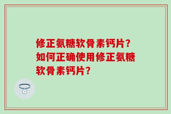 修正氨糖软骨素钙片？如何正确使用修正氨糖软骨素钙片？