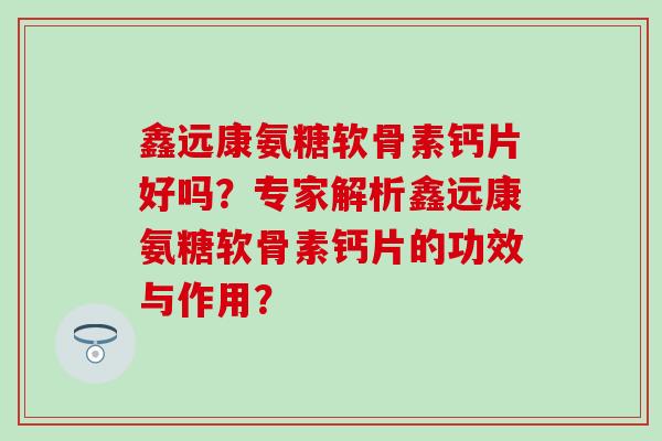 鑫远康氨糖软骨素钙片好吗？专家解析鑫远康氨糖软骨素钙片的功效与作用？