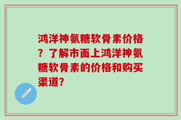 鸿洋神氨糖软骨素价格？了解市面上鸿洋神氨糖软骨素的价格和购买渠道？