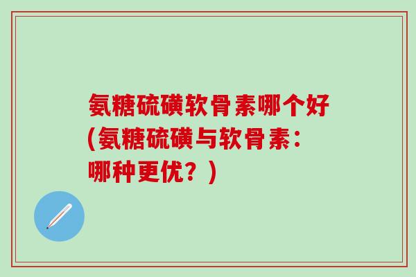 氨糖硫磺软骨素哪个好(氨糖硫磺与软骨素：哪种更优？)