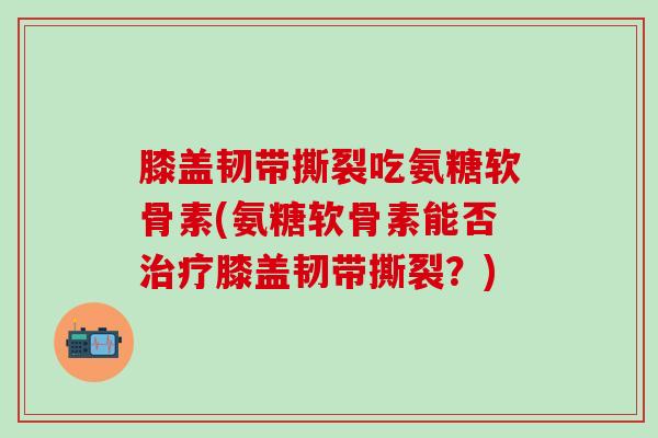 膝盖韧带撕裂吃氨糖软骨素(氨糖软骨素能否治疗膝盖韧带撕裂？)