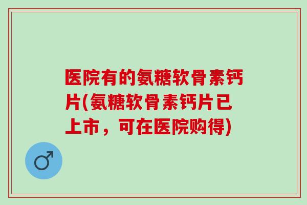 医院有的氨糖软骨素钙片(氨糖软骨素钙片已上市，可在医院购得)