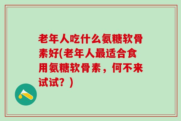 老年人吃什么氨糖软骨素好(老年人最适合食用氨糖软骨素，何不来试试？)