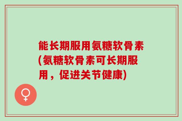 能长期服用氨糖软骨素(氨糖软骨素可长期服用，促进关节健康)