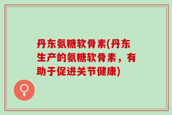 丹东氨糖软骨素(丹东生产的氨糖软骨素，有助于促进关节健康)