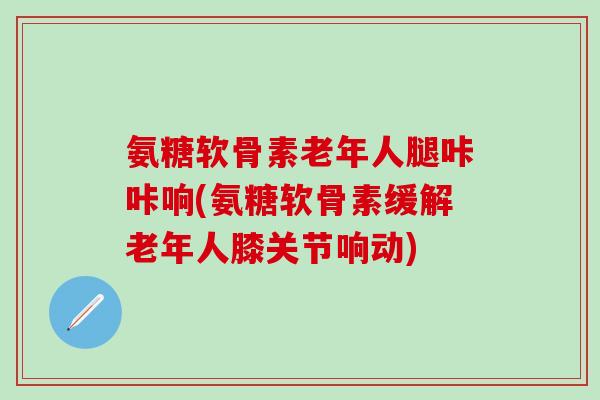 氨糖软骨素老年人腿咔咔响(氨糖软骨素缓解老年人膝关节响动) 氨糖软骨素老年人腿咔咔响(氨糖软骨素缓解老年人膝关节响动)