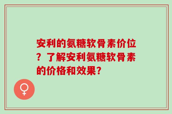 安利的氨糖软骨素价位？了解安利氨糖软骨素的价格和效果？
