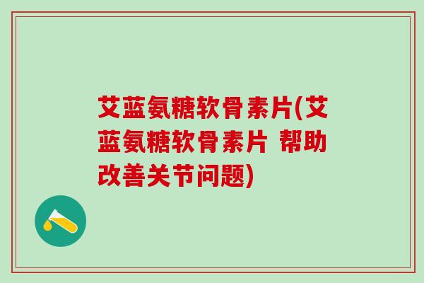 艾蓝氨糖软骨素片(艾蓝氨糖软骨素片 帮助改善关节问题)