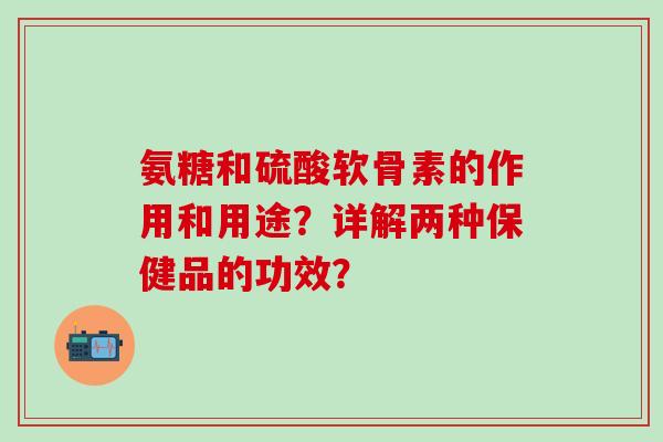 氨糖和硫酸软骨素的作用和用途？详解两种保健品的功效？