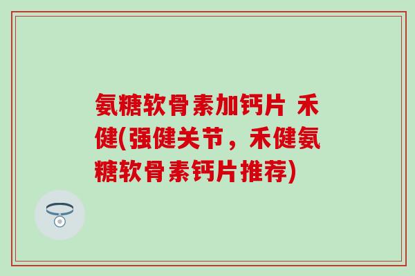 氨糖软骨素加钙片 禾健(强健关节,禾健氨糖软骨素钙片推荐) 氨糖软骨素加钙片 禾健(强健关节,禾健氨糖软骨素钙片推荐)