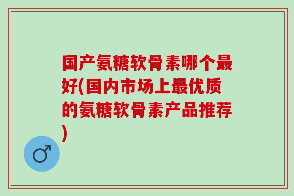 国产氨糖软骨素哪个好(国内市场上优质的氨糖软骨素产品推荐) 国产氨糖软骨素哪个好(国内市场上优质的氨糖软骨素产品推荐)