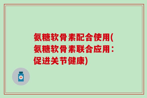 氨糖软骨素配合使用(氨糖软骨素联合应用：促进关节健康)