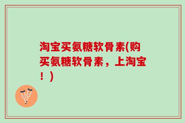 淘宝买氨糖软骨素(购买氨糖软骨素，上淘宝！)