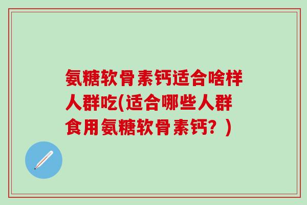 氨糖软骨素钙适合啥样人群吃(适合哪些人群食用氨糖软骨素钙？)