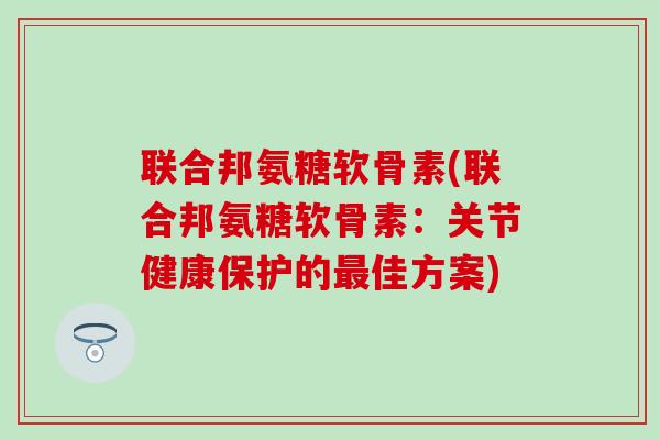 联合邦氨糖软骨素(联合邦氨糖软骨素：关节健康保护的最佳方案)
