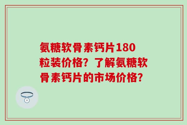氨糖软骨素钙片180粒装价格?了解氨糖软骨素钙片的市场价格? 氨糖软骨素钙片180粒装价格?了解氨糖软骨素钙片的市场价格?