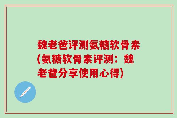 魏老爸评测氨糖软骨素(氨糖软骨素评测：魏老爸分享使用心得)