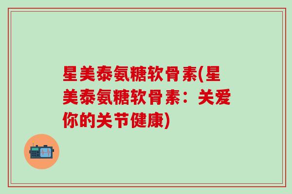 星美泰氨糖软骨素(星美泰氨糖软骨素:关爱你的关节健康) 星美泰氨糖软骨素(星美泰氨糖软骨素:关爱你的关节健康)