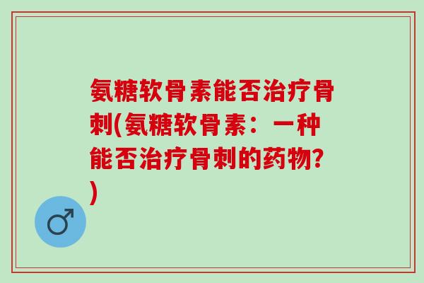 氨糖软骨素能否治疗骨刺(氨糖软骨素：一种能否治疗骨刺的药物？)