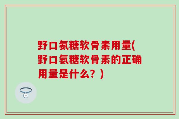 野口氨糖软骨素用量(野口氨糖软骨素的正确用量是什么?) 野口氨糖软骨素用量(野口氨糖软骨素的正确用量是什么?)