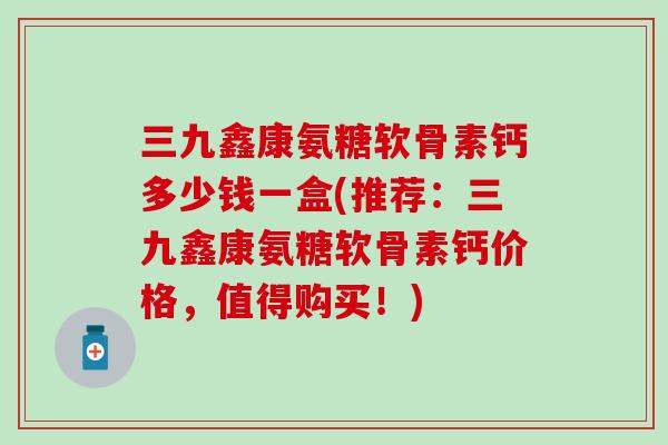 三九鑫康氨糖软骨素钙多少钱一盒(推荐：三九鑫康氨糖软骨素钙价格，值得购买！)