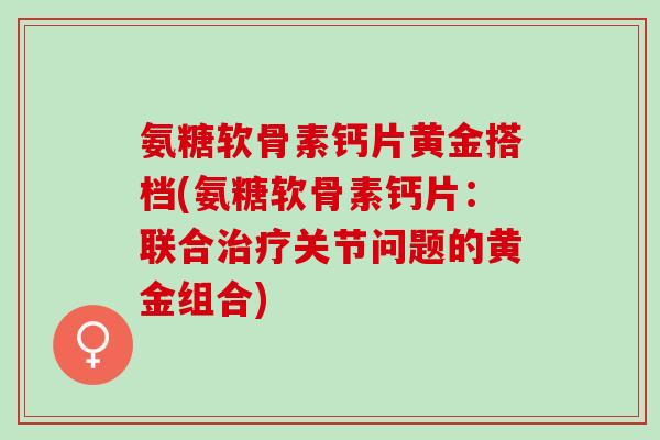 氨糖软骨素钙片黄金搭档(氨糖软骨素钙片：联合治疗关节问题的黄金组合)