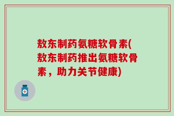 敖东制药氨糖软骨素(敖东制药推出氨糖软骨素，助力关节健康)