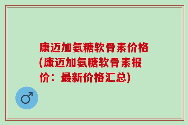 康迈加氨糖软骨素价格(康迈加氨糖软骨素报价:新价格汇总) 康迈加氨糖软骨素价格(康迈加氨糖软骨素报价:新价格汇总)