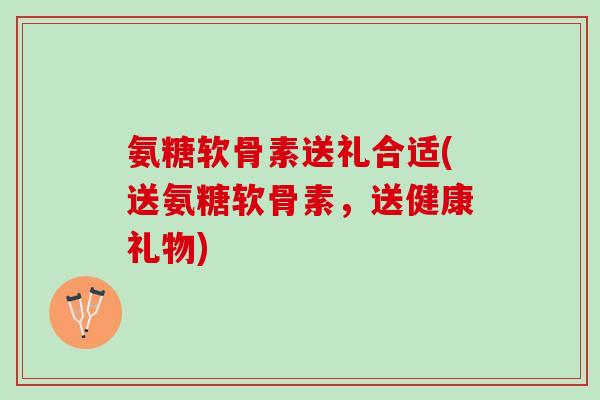 氨糖软骨素送礼合适(送氨糖软骨素,送健康礼物) 氨糖软骨素送礼合适(送氨糖软骨素,送健康礼物)