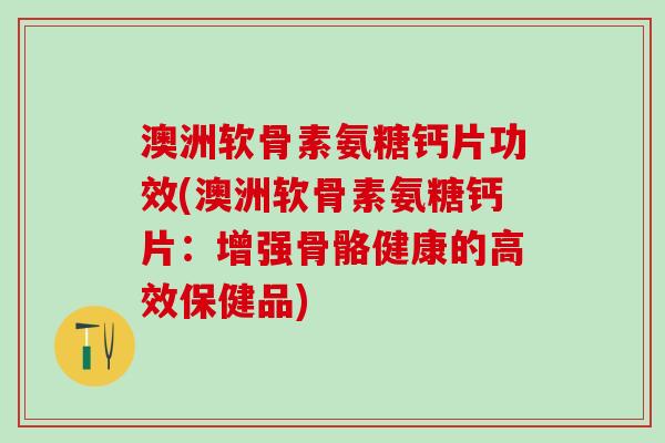 澳洲软骨素氨糖钙片功效(澳洲软骨素氨糖钙片：增强骨骼健康的高效保健品)