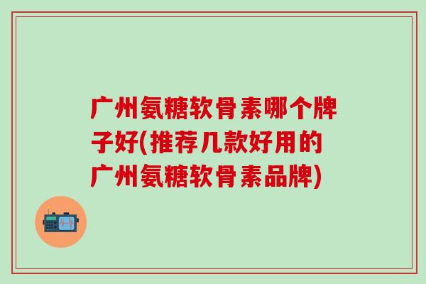 广州氨糖软骨素哪个牌子好(推荐几款好用的广州氨糖软骨素品牌) 广州氨糖软骨素哪个牌子好(推荐几款好用的广州氨糖软骨素品牌)