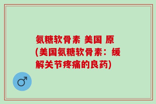 氨糖软骨素 美国 原(美国氨糖软骨素：缓解关节疼痛的良药)