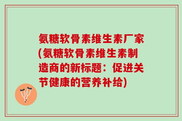 氨糖软骨素维生素厂家(氨糖软骨素维生素制造商的新标题:促进关节健康的营养补给) 氨糖软骨素维生素厂家(氨糖软骨素维生素制造商的新标题:促进关节健康的营养补给)