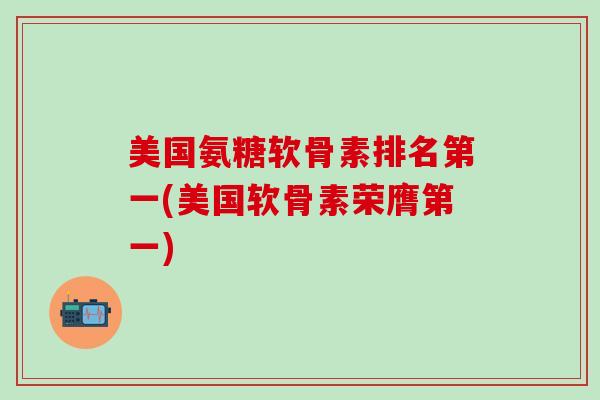 美国氨糖软骨素排名第一(美国软骨素荣膺第一)