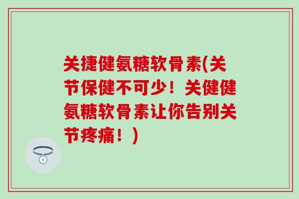 关捷健氨糖软骨素(关节保健不可少！关健健氨糖软骨素让你告别关节！)