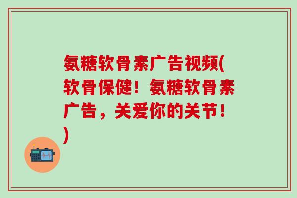 氨糖软骨素广告视频(软骨保健!氨糖软骨素广告,关爱你的关节!) 氨糖软骨素广告视频(软骨保健!氨糖软骨素广告,关爱你的关节!)