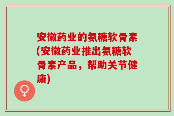 安徽药业的氨糖软骨素(安徽药业推出氨糖软骨素产品，帮助关节健康)