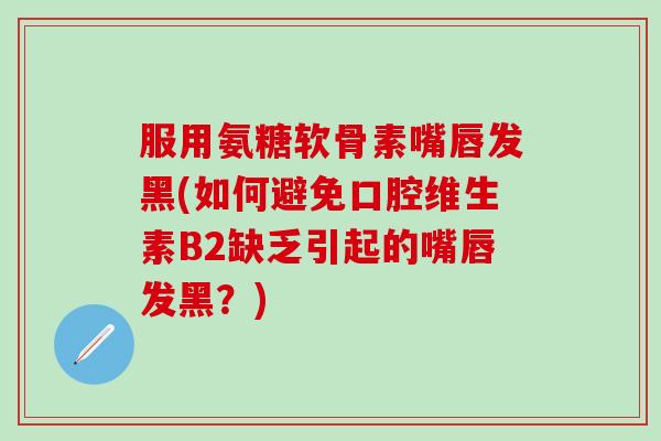 服用氨糖软骨素嘴唇发黑(如何避免口腔维生素B2缺乏引起的嘴唇发黑?) 服用氨糖软骨素嘴唇发黑(如何避免口腔维生素B2缺乏引起的嘴唇发黑?)