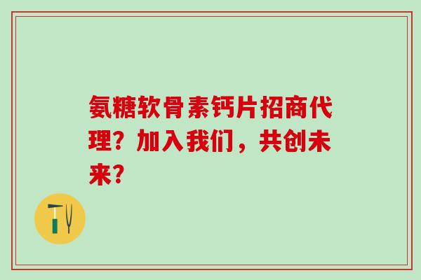 氨糖软骨素钙片招商代理？加入我们，共创未来？